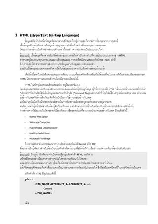 1 HTML (HyperText Markup Language)
ข้อมูลที่ถือว่าเป็นเนื้อข้อมูลที่ส่งมาจากเซิร์ฟเวอร์ไปสู่บราวเซอร์หากมีการร้องขอจากบราวเซอร์
เนื้อข้อมูลดังกล่าวโดยส่วนใหญ่แล้วจะถูกแทรกคำสั่งหรือแท็กเพื่อควบคุมการแสดงผล
โดยบราวเซอร์จะเป็นตัวตรวจสอบแท็กเหล่านั้นเองว่าควรจะแสดงเป็นในรูปแบบใดๆ
ข้อแนะนำ เนื้อข้อมูลที่ส่งจากเว็บเซิร์ฟเวอร์สู่บราวเซอร์ไม่จำเป็นเสมอไปที่จะอยู่ในรูปแบบมาตรฐาน HTML
อาจจะอยู่ในประเภทรูปภาพ(Image) เสียง(Audio) ภาพเคลื่อนไหว(Video) ตัวอักษร (Text) ปกติ
ซึ่งบราวเซอร์จะสามารถตรวจสอบประเภทข้อมูลจากข้อมูลตอบกลับส่วนหัว
และรับเนื้อข้อมูลมาแสดงผลหลังจากได้รับข้อมูลเข้ามาจากเว็บเซิร์ฟเวอร์ครบถ้วนแล้ว
เพื่อให้เนื้อหาในหนังสือครอบคลุมการพัฒนาระบบทั้งหมดจึงหลีกเหลี่ยงไม่ได้เลยที่จะไม่กล่าวถึงในรายละเอียดของภาษา
HTML โดยจะขอกล่าวแบบพอสังเขปโดยมีรายละเอียดดังนี้
HTML ในปัจจุบัน (ขณะเขียนต้นฉบับ) อยู่ในเวอร์ชัน 4.0
โดยมีคุณสมบัติในการปรับแต่งลักษณะการแสดงผลให้แก่ผู้เรียกดูข้อมูล (ผู้ใช้บราวเซอร์) HTML ใช้ในการสร้างเอกสารที่เรียกว่า
“เว็บเพจ” ซึ่งเป็นไฟล์ที่มีเนื้อข้อมูลผสมกับแท็กคำสั่ง (Command Tag) และบันทึกไว้ในไฟล์ชื่อใดๆแต่มีนามสกุล htm หรือ html
ผู้สร้างเว็บเพจจึงต้องรู้จักกับแท็กที่จำเป็นในการใช้งานก่อนสร้างเว็บเพจ
แต่ในปัจจุบันมีเครื่องมือ(ซอฟต์แวร์)ช่วยในการจัดสร้างเว็บเพจอยู่ตามท้องตลาดอยู่มากมาย
จนในบางครั้งผู้สร้างไม่จำเป็นต้องรู้จักกับแท็กเลย และลักษณะการสร้างก็เหมือนกับสร้างเอกสารอิเล็กทรอนิกส์ เช่น
การสร้างจากโปรแกรมไมโครซอฟต์เวิร์ด ตัวอย่างชื่อซอฟต์แวร์ที่สามารถนำมาช่วยสร้างเว็บเพจ มีรายชื่อดังนี้
- Namo Web Editor
- Netscape Composer
- Macromedia Dreamweaver
- HotDog Web Editor
- Microsoft FrontPage
ถึงอย่างไรก็ตามในการพัฒนาระบบเว็บด้วยเทคโนโลยี Servlet หรือ JSP
ที่จะกล่าวถึงผู้พัฒนาจำเป็นต้องเรียกรู้แท็กคำสั่งคร่าวๆ เพื่อให้เข้าใจในเรื่องการแสดงผลที่ถูกต้องเป็นอันดับแรก
ข้อแนะนำ ถึงแม้ว่านักพัฒนาจำเป็นต้องเรียนรู้แท็กคำสั่ง HTML เองก็ตาม
เครื่องมือช่วยสร้างเว็บเพจต่างอาจจะไม่ได้ช่วยงานพัฒนาได้โดยตรง
แต่ด้วยทางอ้อมนักพัฒนาอาจจะใช้เครื่องมือเหล่านั้นในการสร้างโครงสร้างเอกสารเอาไว้ก่อน
แล้วจึงค่อยๆคัดลอกแท็กคำสั่งมาแทรกในบางส่วนของการพัฒนาโปรแกรมได้ ซึ่งถือเป็นเทคนิคหนึ่งในการจัดสร้างเว็บเพจ
แท็กคำสั่ง HTML มีรูปแบบดังนี้
รูปแบบ
<TAG_NAME ATTRIBUTE_1, ATTRIBUTE_2, …>
Content
</TAG_NAME>
เมื่อ
 