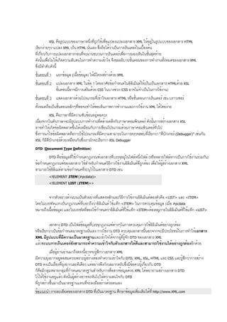 XSL คือรูปแบบของภาษาหนึ่งที่ถูกใช้เพื่อแปลงแปลงเอกสาร XML ให้อยู่ในรูปแบบของเอกสาร HTML
เรียกง่ายๆว่าแปลง XML เป็น HTML นั่นเอง ซึ่งถือได้ว่าเป็นการเร็นเดอร์ในเบื้องต้น
ที่เกี่ยวกับการแปลงเอกสารก่อนที่จะผ่านขบวนการเร็นเดอร์เพื่อการมองเห็นในขั้นสุดท้าย
ดังนั้นเพื่อไม่ให้เกิดความสับสนในการทำความเข้าใจ จึงขออธิบายขั้นตอนของการทำงานทั้งหมดของเอกสาร XML
ซึ่งมีลำดับดังนี้
ขั้นตอนที่ 1 แยกข้อมูล (เนื้อข้อมูล) ให้มีโครงสร้างด้วย XML
ขั้นตอนที่ 2 แปลงเอกสาร XML ในข้อ 1 โดยอาศัยข้อกำหนดในอิลิเม็นต์ให้เป็นเป็นเอกสาร HTMLด้วย XSL
ขั้นตอนนี้อาจมีการเสริมด้วย CSS ในบางช่วง (CSS อาจไม่จำเป็นในการใช้งาน)
ขั้นตอนที่ 3 แสดงเอกสารด้วยโปรแกรมที่เข้าใจเอกสาร HTML หรือขั้นตอนการเร็นเดอร์ เช่น บราวเซอร์
ทั้งหมดถือเป็นขั้นตอนหลักๆที่พอจะทำให้พอเห็นภาพการทำงานและการใช้งาน XML ได้โดยง่าย
XSL คือภาษาที่มีความซับซ้อนอยู่พอควร
เนื่องจากในตัวภาษาจะมีรูปแบบการทำงานที่คล้ายคลึงกับภาษาคอมพิวเตอร์ ดังนั้นการสร้างเอกสาร XSL
อาจทำให้เกิดข้อผิดพลาดขึ้นได้เหมือนกับการเขียนโปรแกรมด้วยภาษาคอมพิวเตอร์ทั่วไป
ซึ่งการแก้ไขข้อผิดพลาดคือการใช้โปรแกรมที่มีความสามารถในการตรวจสอบที่เรียกว่า “ดีบักเกอร์ (Debugger)” เช่นกัน
XSL ก็มีดีบักเกอร์ด้วยเหมือนกันซึ่งเรามักจะเรียกว่า XSL Debugger
DTD (Document Type Definition)
DTD คือข้อมูลที่ใช้กำหนดกฎเกณฑ์เอกสารที่บรรจุอยู่ในไฟล์หนึ่งไฟล์ (หรือหลายไฟล์หากเป็นการใช้งานร่วมกัน)
ข้อกำหนดกฎเกณฑ์ของเอกสาร ใช้สำหรับกำหนดวิธีการใช้งานอิลิเม็นต์ที่ถูกต้อง เพื่อให้ผู้สร้างเอกสาร XML
สามารถใช้อิลิเมต์ตามข้อกำหนดที่ระบุไว้ในเอกสาร DTD เช่น
<!ELEMENT ITEM (#pcdata)>
<!ELEMENT LIST (ITEM)+>
จากตัวอย่างด้านบนเป็นตัวอย่างที่แสดงหลักและวิธีการใช้งานอิลิเม็นต์สองตัวคือ <LIST> และ <ITEM>
โดยในบรรทัดแรกเป็นกฎเกณฑ์ที่บอกถึงว่าอิลิเม็นต์ ใช้แท็ก <ITEM> ในการควบคุมข้อมูล (เมื่อ #pcdata
หมายถึงเนื้อข้อมูล) และในบรรทัดที่สองใช้กำหนดว่าอิลิเม็นต์ที่ใช้แท็ก <ITEM>ต้องอยู่ภายในอิลิเม็นต์ที่ใช้แท็ก <LIST>
เอกสาร DTD เป็นไฟล์ข้อมูลที่บรรจุกฎเกณฑ์ต่างๆในการควบคุมการใช้อิลิเม็นต์อย่างถูกต้อง
หรือเรียกว่าเป็นข้อกำหนดมาตรฐานนั่นเอง การใช้งาน DTD ควบคุมเอกสารนี้นอกจากจะมีประโยชน์ในการทำให้เอกสาร
XML มีรูปแบบที่มีความเป็นมาตรฐานและเข้าใจได้จากผู้ที่รู้จัก DTD ของเอกสาร XML
แล้วระบบการเร็นเดอร์ยังสามารถทำความเข้าใจกับตัวเอกสารได้ดีและสามารถใช้งานได้อย่างถูกต้องอีกด้วย
เมื่อผู้อ่านอ่านมาถึงตรงนี้อาจจะรู้สึกว่าเอกสาร XML
มีความยุ่งยากอยู่พอสมควรเพราะผู้สร้างต้องทำความเข้าใจกับ DTD, XML, XSL, HTML และ CSS และรู้สึกว่าการสร้าง
DTD คงเป็นเรื่องที่ยุ่งยากเลยทีเดียว แต่อย่างพึงกังวลมากครับซึ่งมีข้อควรรู้เกี่ยวกับ DTD
ก็คือมีกลุ่มหลายกลุ่มที่กำหนดมาตรฐานสำหรับการสื่อสารข้อมูลด้วย XML ได้พยายามสร้างเอกสาร DTD
ไว้ให้ใช้งานอยู่แล้ว ดังนั้นผู้สร้างอาจจะหันไปให้ความสนใจกับ DTD
ที่ถูกสร้างขึ้นมาเป็นมาตรฐานแทนที่จะลงมือสร้างด้วยตนเอง
ข้อแนะนำ รายละเอียดของเอกสาร DTD ที่เป็นมาตรฐาน ศึกษาข้อมูลเพิ่มเติมได้ที่ http://www.XML.com
 