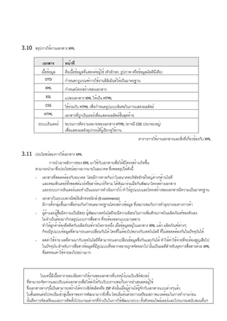3.10 สรุปการใช้งานเอกสาร XML
เอกสาร หน้าที่
เนื้อข้อมูล คือเนื้อข้อมูลที่แสดงต่อผู้ใช้ (ตัวอักษร, รูปภาพ หรือข้อมูลมัลติมีเดีย)
DTD กำหนดกฎเกณฑ์การใช้งานอิลิเม็นต์ให้เป็นมาตรฐาน
XML กำหนดโครงสร้างของเอกสาร
XSL แปลงเอกสาร XML ให้เป็น HTML
CSS ใช้ร่วมกับ HTML เพื่อกำหนดรูปแบบพิเศษในการแสดงผลลัพธ์
HTML เอกสารที่ถูกเร็นเดอร์เพื่อแสดงผลลัพธ์ขั้นสุดท้าย
ระบบเร็นเดอร์ ขบวนการตีความหมายของเอกสาร HTML (อาจมี CSS ประกอบอยู่)
เพื่อแสดงผลยังอุปกรณ์ที่ผู้เรียกดูใช้งาน
ตารางการใช้งานเอกสารและสิ่งที่เกี่ยวข้องกับ XML
3.11 ประโยชน์ของการใช้เอกสาร XML
การนำเอาหลักการของ XML มาใช้กับเอกสารเพื่อให้มีโครงสร้างเกิดขึ้น
สามารถนำมาซึ่งประโยชน์อย่างมากมายในอนาคต ซึ่งพอสรุปได้ดังนี้
- เอกสารที่สอดคล้องกับอนาคต โดยมีการคาดกันว่าในอนาคตบริษัทยักษ์ใหญ่ต่างๆด้านไอที
และคอมพิวเตอร์ทั้งซอฟต์แวร์หรือฮาร์ดแวร์ก็ตาม ได้หันมาร่วมมือกันพัฒนาโครงสร้างเอกสาร
และระบบการเร็นเดอร์และทำเป็นแผนการดำเนินการไว้ ทำให้รูปแบบและโครงสร้างของเอกสารมีความเป็นมาตรฐาน
- เอกสารในระบบพาณิชย์อิเล็กทรอนิกส์ (E-commerce)
มีการตั้งกลุ่มขึ้นมาเพื่อร่วมกันกำหนดมาตรฐานโครงสร้างข้อมูล ที่เหมาะสมกับการทำธุระกรรมทางการค้า
- ผู้ค้าและผู้ซื้อมีความเป็นอิสระ ผู้พัฒนาเทคโนโลยีจะมีความอิสระในการเพิ่มศักยภาพในผลิตภัณฑ์ของตัวเอง
ไม่จำเป็นต้องมากังวลรูปแบบการสื่อสาร ที่จะต้องออกแบบมาเฉพาะ
ทำให้ลูกค้าต้องยึดติดกับผลิตภัณฑ์รายใดรายหนึ่ง เมื่อข้อมูลอยู่ในเอกสาร XML แล้ว ผลิตภัณฑ์ต่างๆ
ก็จะมีรูปแบบข้อมูลที่สามารถแลกเปลี่ยนกันได้ โดยที่ไม่ต้องไปพะวงกับเทคโนโลยี ที่ไม่สอดคล้องกันในปัจจุบันได้
- ลดค่าใช้จ่าย ผลที่ตามมากับเทคโนโลยีที่สามารถแลกเปลี่ยนข้อมูลซึ่งกันและกันได้ ทำให้ค่าใช้จ่ายที่จะต้องสูญเสียไป
ในปัจจุบัน สำหรับการสื่อสารข้อมูลที่มีรูปแบบที่หลากหลายถูกขจัดออกไป นั้นเป็นผลดีสำหรับยุคการสื่อสารด้วย XML
ที่ลดทอนค่าใช้จ่ายลงไปอย่างมาก
ในบทนี้มีเนื้อหารายละเอียดการใช้งานของเอกสารที่บรรจุไว้บนเว็บเซิร์ฟเวอร์
ที่สามารถจัดการและปรับแต่งเอกสารเพื่อให้ส่งให้กับเว็บบราวเซอร์ในการนำเสนอต่อผู้ใช้
ซึ่งเอกสารต่างๆนี้เป็นสามารถสร้างได้จากเซิร์ฟเล็ตหรือ JSP ดังนั้นเมื่อผู้อ่านได้รู้จักกับเอกสารแบบต่างๆแล้ว
ในขั้นตอนต่อไปจะเริ่มเข้าสู่เนื้อหาของการพัฒนามากยิ่งขึ้น โดยเริ่มต้นด้วยการเตรียมสภาพแวดล้อมในการทำงานก่อน
นั้นคือการจัดเตรียมและการติดตั้งโปรแกรมต่างๆที่จำเป็นในการใช้พัฒนาระบบ ทั้งตัวคอมไพล์เลอร์และโปรแกรมสนับสนุนอื่นๆ
 