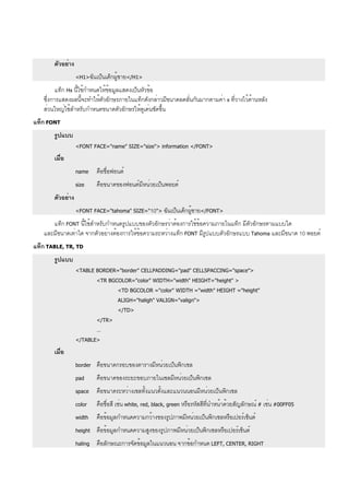 ตัวอย่าง
<H1>ฉันเป็นเด็กผู้ชาย</H1>
แท็ก Hx นี้ใช้กำหนดให้ข้อมูลแสดงเป็นหัวข้อ
ซึ่งการแสดงผลนี้จะทำให้ตัวอักษรภายในแท็กดังกล่าวมีขนาดลดลั่นกันมากตามค่า x ที่วางไว้ด้านหลัง
ส่วนใหญ่ใช้สำหรับกำหนดขนาดตัวอักษรให้ดูเด่นชัดขึ้น
แท็ก FONT
รูปแบบ
<FONT FACE="name" SIZE="size"> information </FONT>
เมื่อ
name คือชื่อฟอนต์
size คือขนาดของฟอนต์มีหน่วยเป็นพอยต์
ตัวอย่าง
<FONT FACE="tahoma" SIZE="10"> ฉันเป็นเด็กผู้ชาย</FONT>
แท็ก FONT นี้ใช้สำหรับกำหนดรูปแบบของตัวอักษรว่าต้องการใช้ข้อความภายในแท็ก มีตัวอักษรตามแบบใด
และมีขนาดเท่าใด จากตัวอย่างต้องการให้ข้อความระหว่างแท็ก FONT มีรูปแบบตัวอักษรแบบ Tahoma และมีขนาด 10 พอยต์
แท็ก TABLE, TR, TD
รูปแบบ
<TABLE BORDER="border" CELLPADDING="pad" CELLSPACCING="space">
<TR BGCOLOR="color" WIDTH="width" HEIGHT="height" >
<TD BGCOLOR ="color" WIDTH ="width" HEIGHT ="height"
ALIGH="haligh" VALIGN="valign">
</TD>
</TR>
…
</TABLE>
เมื่อ
border คือขนาดกรอบของตารางมีหน่วยเป็นพิกเซล
pad คือขนาดของระยะขอบภายในเซลมีหน่วยเป็นพิกเซล
space คือขนาดระหว่างเซลทั้งแนวตั้งและแนวนนอนมีหน่วยเป็นพิกเซล
color คือชื่อสี เช่น white, red, black, green หรือรหัสสีที่นำหน้าด้วยสัญลักษณ์ # เช่น #00FF05
width คือข้อมูลกำหนดความกว้างของรูปภาพมีหน่วยเป็นพิกเซลหรือเปอร์เซ็นต์
height คือข้อมูลกำหนดความสูงของรูปภาพมีหน่วยเป็นพิกเซลหรือเปอร์เซ็นต์
haling คือลักษณะการจัดข้อมูลในแนวนอน จากข้อกำหนด LEFT, CENTER, RIGHT
 