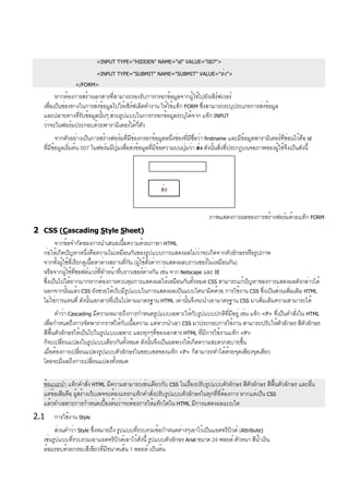 <INPUT TYPE="HIDDEN" NAME="id" VALUE="007">
<INPUT TYPE="SUBMIT" NAME="SUBMIT" VALUE="ส่ง">
</FORM>
หากต้องการสร้างเอกสารที่สามารถรองรับการกรอกข้อมูลจากผู้ใช้ไปยังเซิร์ฟเวอร์
เพื่อเป็นช่องทางในการส่งข้อมูลไปให้เซิร์ฟเล็ตทำงาน ให้ใช้แท็ก FORM ซึ่งสามารถระบุประเภทการส่งข้อมูล
และปลายทางที่รับข้อมูลนั้นๆ ส่วนรูปแบบในการกรอกข้อมูลระบุได้จาก แท็ก INPUT
ว่าจะในฟอร์มประกอบด้วยพารามิเตอร์ได้กี่ตัว
จากตัวอย่างเป็นการสร้างฟอร์มที่มีช่องกรอกข้อมูลหนึ่งช่องที่มีชื่อว่า firstname และมีข้อมูลพารามิเตอร์ที่ซ่อนไว้คือ id
ที่มีข้อมูลเริ่มต้น 007 ในฟอร์มมีปุ่มเพื่อส่งข้อมูลที่มีข้อความบนปุ่มว่า ส่ง ดังนั้นสิ่งที่ประกฎบนจอภาพของผู้ใช้จึงเป็นดังนี้
ภาพแสดงการผลของการสร้างฟอร์มด้วยแท็ก FORM
2 CSS (Cascading Style Sheet)
จากข้อจำกัดของการนำเสนอเนื้อความด้วยภาษา HTML
ก่อให้เกิดปัญหาหนึ่งคือความไม่เหมือนกันของรูปแบบการแสดงผลไม่ว่าจะเกิดจากตัวอักษรหรือรูปภาพ
จากทั้งผู้ใช้ที่เรียกดูเนื้อหาต่างสถานที่กัน (ผู้ใช้ตั้งค่าการแสดงผลบราวเซอร์ไม่เหมือนกัน)
หรือจากผู้ใช้ที่ซอฟต์แวร์ที่ทำหน้าที่บราวเซอร์ต่างกัน เช่น จาก Netscape และ IE
ซึ่งเป็นไปได้ยากมากหากต้องการควบคุมการแสดงผลให้เหมือนกันทั้งหมด CSS สามารถแก้ปัญหาของการแสดงผลดังกล่าวได้
นอกจากนั้นแล้ว CSS ยังช่วยให้เว็บมีรูปแบบในการแสดงผลเป็นแบบไดนามิคด้วย การใช้งาน CSS ซึ่งเป็นส่วนเพิ่มเติม HTML
ไม่ใช่การแทนที่ ดังนั้นเอกสารที่เป็นไปตามมาตรฐาน HTML เท่านั้นจึงจะนำเอามาตรฐาน CSS มาเพิ่มเติมความสามารถได้
คำว่า Cascading มีความหมายถึงการกำหนดรูปแบบเฉพาะให้กับรูปแบบปกติที่มีอยู่ เช่น แท็ก <P> ที่เป็นคำสั่งใน HTML
เพื่อกำหนดถึงการจัดพารากราฟให้กับเนื้อความ แต่หากนำเอา CSS มาประกอบการใช้งาน สามารถปรับให้ตัวอักษร สีตัวอักษร
สีพื้นตัวอักษรให้เป็นไปในรูปแบบเฉพาะ และทุกๆที่ของเอกสาร HTML ที่มีการใช้งานแท็ก <P>
ก็จะเปลี่ยนแปลงในรูปแบบเดียวกันทั้งหมด ดังนั้นจึงเป็นผลพวงให้เกิดความสะดวกสบายขึ้น
เมื่อต้องการเปลี่ยนแปลงรูปแบบตัวอักษรในขอบเขตของแท็ก <P> ก็สามารถทำได้ด้วยจุดเพียงจุดเดียว
โดยจะมีผลถึงการเปลี่ยนแปลงทั้งหมด
ข้อแนะนำ แท็กคำสั่ง HTML มีความสามารถเช่นเดียวกับ CSS ในเรื่องปรับรูปแบบตัวอักษร สีตัวอักษร สีพื้นตัวอักษร และอื่น
แต่ข้อเสียคือ ผู้สร้างเว็บเพจจะต้องแทรกแท็กคำสั่งปรับรูปแบบตัวอักษรในทุกที่ที่ต้องการ หากแต่เป็น CSS
แล้วทำเฉพาะการกำหนดเบื้องต้นว่าจะต้องการให้แท็กใดใน HTML มีการแสดงผลแบบใด
2.1 การใช้งาน Style
ส่วนคำว่า Style ซึ่งหมายถึง รูปแบบที่รวบรวมข้อกำหนดต่างๆเอาไว้เป็นแอตทริบิวต์ (Attribute)
เช่นรูปแบบที่รวบรวมเอาแอตทริบิวต์เอาไว้ดังนี้ รูปแบบตัวอักษร Arial ขนาด 24 พอยต์ ตัวหนา สีน้ำเงิน
ล้อมรอบด้วยกรอบสีเขียวที่มีขนาดเส้น 1 พอยต์ เป็นต้น
ส่ง
 