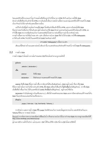 โดยแอตทริบิวต์ที่รวบรวมเอาไว้ถูกกำหนดด้วยชื่อที่จะถูกนำไปใช้ในภาษา HTML อีกที และในบางครั้งชื่อ Style
ดังกล่าวเป็นชื่อที่ตรงกับแท็กคำสั่ง HTML หากเป็นเช่นนี้ เมื่อบราวเซอร์อ่านเนื้อความและกลุ่มแอตทริบิวต์ที่กำหนดไว้ใน Style
เข้ามาก็จะนำไปใช้งานสำหรับแสดงเนื้อความนั้นๆ
แต่ก็ไม่จำเป็นที่ผู้สร้างจะต้องกำหนดชื่อ Style ให้เหมือนกับชื่อแท็กที่ใช้ใน HTML และหากเป็นเช่นนั้นชื่อ Style
ที่แตกต่างออกไปเมื่อนำมาใช้ในเว็บเพจ ผู้สร้างต้องนำเอาชื่อ Style ดังกล่าวแทรกลงในส่วนแอททริบิวต์ของแท็ก HTML เอง
ทำให้ชื่อ Style สามารถเพิ่มลักษณะในการแสดงผลลัพธ์ได้เฉพาะบางส่วนที่ต้องการเท่านั้น ยกตัวอย่างเช่น
หากสร้างเนื้อความภายใต้ข้อกำหนด <P> </P> เมื่อต้องการนำเอา Style ที่สร้างไว้ด้วย CSS ภายใต้ชื่อ bibliography
มาใช้กับแท็ก HTML ก็จะใส่ไว้ในแอตทริบิวต์ CLASS โดยตัวอย่างดังนี้
<P CLASS="bibliography”>เนื้อความ</P>
เพียงแค่นี้ตัวอย่างด้านบนเฉพาะย่อหน้าเดียวเท่านั้น จะแสดงลักษณะตัวอักษรที่กำหนดไว้ภายใต้ Style ชื่อ bibliography
2.2 การสร้าง Style
การสร้าง Style จำต้องสร้าง ตามข้อกำหนดของ CSS ซึ่งจะต้องทำตามกฎเกณฑ์ดังนี้
รูปแบบ
.selector { declaration }
เมื่อ
selector คือชื่อ Style
declaration คือลักษณะการแสดงผลที่กำหนดให้กับ Style
selector คือชื่อ Style ที่ต้องการสร้างขึ้น หากสังเกตให้ดีจะเห็นสัญลักษณ์ . (Dot) อยู่ด้านหน้า ซึ่งหากชื่อ Style
ที่ต้องการสร้างต้องการนำไปใช้งานกับแท็ก HTML (ชื่อ Style เหมือนกับชื่อแท็ก) ไม่จำเป็นต้องใส่สัญลักษณ์ . หากชื่อ Style
เป็นชื่อที่สร้างขึ้นมาใหม่ (ใช้กับแอตทริบิวต์ CLASS) จำเป็นต้องมีสัญลักษณ์ . อยู่ด้านหน้าชื่อด้วย
declaration จำเป็นต้องอยู่ภายในเครื่องหมาย { } เพื่อใช้กำหนดลักษณะของ Style และหากมีหลายลักษณะที่กำหนดให้กับ
Style ให้แยกลักษณะแต่ละตัวด้วยเครื่องหมาย ;
ตัวอย่าง
.puppy { font-size: 10pt; font-family: Tahoma; }
จากตัวอย่าง แสดงการสร้าง Style ที่ชื่อ puppy โดยมีลักษณะในการแสดงข้อมูลประกอบด้วย แสดงตัวอักษรในแบบ
Tahoma ที่มีขนาด 10 พอยต์ เป็นต้น
ข้อแนะนำ หากต้องการทราบรายละเอียดว่ามีชื่ออะไรบ้าง ที่จะสามารถนำมาใช้ในการกำหนด Style สามารถดูรายละเอียดได้ที่
http://www.htmlhelp.com/reference/css/
ผู้อ่านอาจมีคำถามตั้งไว้ในใจว่า แล้วจะแทรก CSS ไว้ที่ไหน มีวิธีการเรียกใช้งาน CSS ได้หลายวิธีดังนี้
 
