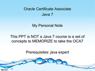 Oracle Certificate Associate
Java 7
My Personal Note
This PPT is NOT a Java 7 course is a set of
concepts to MEMORIZE to take the OCA7
Prerequisites: java expert
 