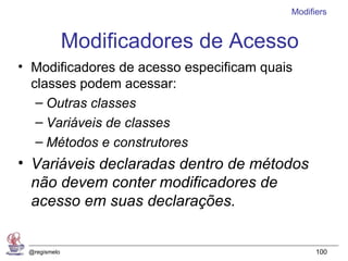 Modifiers


              Modificadores de Acesso
• Modificadores de acesso especificam quais
  classes podem acessar:
   – Outras classes
   – Variáveis de classes
   – Métodos e construtores
• Variáveis declaradas dentro de métodos
  não devem conter modificadores de
  acesso em suas declarações.


 @regismelo                                     100
 