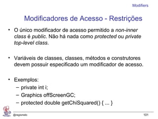 Modifiers


         Modificadores de Acesso - Restrições
• O único modificador de acesso permitido a non-inner
  class é public. Não há nada como protected ou private
  top-level class.

• Variáveis de classes, classes, métodos e construtores
  devem possuir especificado um modificador de acesso.

• Exemplos:
   – private int i;
   – Graphics offScreenGC;
   – protected double getChiSquared() { ... }

  @regismelo                                              101
 