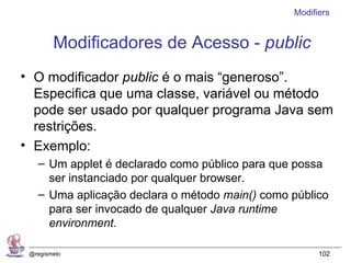Modifiers


        Modificadores de Acesso - public
• O modificador public é o mais “generoso”.
  Especifica que uma classe, variável ou método
  pode ser usado por qualquer programa Java sem
  restrições.
• Exemplo:
   – Um applet é declarado como público para que possa
     ser instanciado por qualquer browser.
   – Uma aplicação declara o método main() como público
     para ser invocado de qualquer Java runtime
     environment.

 @regismelo                                           102
 