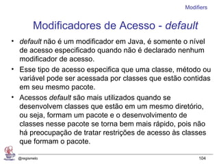 Modifiers


         Modificadores de Acesso - default
• default não é um modificador em Java, é somente o nível
  de acesso especificado quando não é declarado nenhum
  modificador de acesso.
• Esse tipo de acesso especifica que uma classe, método ou
  variável pode ser acessada por classes que estão contidas
  em seu mesmo pacote.
• Acessos default são mais utilizados quando se
  desenvolvem classes que estão em um mesmo diretório,
  ou seja, formam um pacote e o desenvolvimento de
  classes nesse pacote se torna bem mais rápido, pois não
  há preocupação de tratar restrições de acesso às classes
  que formam o pacote.

  @regismelo                                            104
 