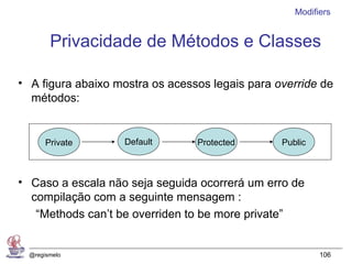 Modifiers


        Privacidade de Métodos e Classes

• A figura abaixo mostra os acessos legais para override de
  métodos:


       Private     Default       Protected       Public



• Caso a escala não seja seguida ocorrerá um erro de
  compilação com a seguinte mensagem :
   “Methods can’t be overriden to be more private”


  @regismelo                                              106
 