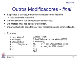 Modifiers


         Outros Modificadores - final
• É aplicado a classes, métodos e variáveis com a idéia de:
    – Não podem ser alterados!!
• Uma classe final não deve possuir subclasses.
• Um método final não pode ser overriden.
• Uma variável não pode ter seu valor modificado após ser inicializada.

• Exemplo:
      1. class Walrus{        7. class Tester{
      2. int weight;          8. final Walrus w1 = new Walrus(1500);
      3. Walrus(int w){       9. void test(){
      4.        Weight = w;   10.       w1 = new Walrus(1400); //erro!
      5. }                    11.       w1.weight = 1800; //certo!
      6. }                    12. }
                              13. }

  @regismelo                                                             107
 