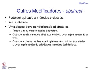 Modifiers


               Outros Modificadores - abstract
• Pode ser aplicado a métodos e classes.
• final x abstract
• Uma classe deve ser declarada abstrata se:
    – Possui um ou mais métodos abstratos.
    – Quando herda métodos abstratos e não prover implementação a
      eles.
    – Quando a classe declara que implementa uma interface e não
      prover implementação a todos os métodos da interface.




  @regismelo                                                    108
 