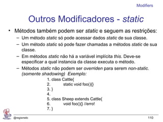 Modifiers


              Outros Modificadores - static
• Métodos também podem ser static e seguem as restrições:
   – Um método static só pode acessar dados static de sua classe.
   – Um método static só pode fazer chamadas a métodos static de sua
     classe.
   – Em métodos static não há a variável implícita this. Deve-se
     especificar a qual instancia da classe executa o método.
   – Métodos static não podem ser overriden para serem non-static.
     (somente shadowing) Exemplo:
                  1. class Cattle{
                  2.       static void foo(){}
                  3. }
                  4.
                  5. class Sheep extends Cattle{
                  6.       void foo(){} //erro!
                  7. }

 @regismelo                                                     110
 