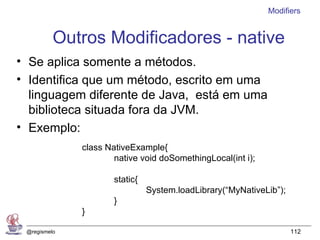 Modifiers


          Outros Modificadores - native
• Se aplica somente a métodos.
• Identifica que um método, escrito em uma
  linguagem diferente de Java, está em uma
  biblioteca situada fora da JVM.
• Exemplo:
              class NativeExample{
                      native void doSomethingLocal(int i);

                      static{
                                System.loadLibrary(“MyNativeLib”);
                      }
              }

 @regismelo                                                          112
 