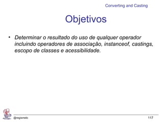 Converting and Casting


                       Objetivos
• Determinar o resultado do uso de qualquer operador
  incluindo operadores de associação, instanceof, castings,
  escopo de classes e acessibilidade.




  @regismelo                                                    117
 