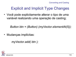 Converting and Casting


       Explicit and Implicit Type Changes
• Você pode explicitamente alterar o tipo de uma
  variável realizando uma operação de casting;

      Button btn = (Button) (myVector.elementAt(5));

• Mudanças implícitas:

        myVector.add( btn );



 @regismelo                                                 118
 