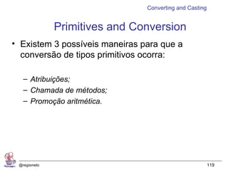 Converting and Casting


              Primitives and Conversion
• Existem 3 possíveis maneiras para que a
  conversão de tipos primitivos ocorra:

   – Atribuições;
   – Chamada de métodos;
   – Promoção aritmética.




 @regismelo                                              119
 