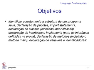 Language Fundamentals


                      Objetivos
• Identificar corretamente a estrutura de um programa
  Java, declaração de pacotes, import statements,
  declaração de classes (incluindo inner classes),
  declaração de interfaces e implements (para as interfaces
  definidas na prova), declaração de métodos (incluindo o
  método main), declaração de variáveis e identificadores;




  @regismelo                                               12
 