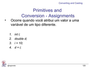 Converting and Casting


                     Primitives and
                 Conversion - Assignments
•      Ocorre quando você atribui um valor a uma
       variável de um tipo diferente.

      1.    int i;
      2.    double d;
      3.    i = 10;
      4.    d = i;




    @regismelo                                              120
 