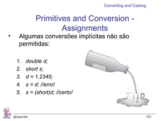 Converting and Casting


                 Primitives and Conversion -
                         Assignments
•      Algumas conversões implícitas não são
       permitidas:

      1.    double d;
      2.    short s;
      3.    d = 1.2345;
      4.    s = d; //erro!
      5.    s = (short)d; //certo!



    @regismelo                                                121
 