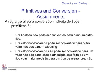 Converting and Casting


              Primitives and Conversion -
                      Assignments
A regra geral para conversão implícita de tipos
    primitivos é:

   –     Um boolean não pode ser convertido para nenhum outro
         tipo;
   –     Um valor não booleano pode ser convertido para outro
         valor não booleano – widening
   –     Um valor não booleano não pode ser convertido para um
         valor não booleano caso a atribuição seja feita de um
         tipo com maior precisão para um tipo de menor precisão


 @regismelo                                                       122
 