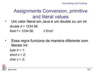 Converting and Casting


          Assignments Conversion, primitive
                 and literal values
•      Um valor literal em Java é um double ou um int
      double d = 1234.56;
      float f = 1234.56;    // Erro!


•      Essa regra funciona de maneira diferente com
       literais int:
      byte b = 1;
      short s = 2;
      char c = 3;

    @regismelo                                                  125
 