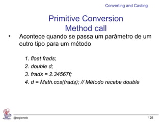 Converting and Casting


                    Primitive Conversion
                        Method call
•      Acontece quando se passa um parâmetro de um
       outro tipo para um método

           1. float frads;
           2. double d;
           3. frads = 2.34567f;
           4. d = Math.cos(frads); // Método recebe double




    @regismelo                                                       126
 