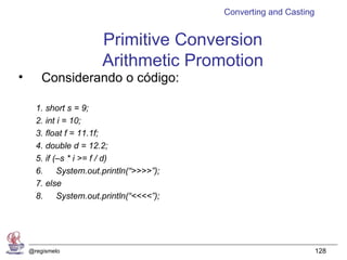 Converting and Casting


                        Primitive Conversion
                        Arithmetic Promotion
•       Considerando o código:

      1. short s = 9;
      2. int i = 10;
      3. float f = 11.1f;
      4. double d = 12.2;
      5. if (–s * i >= f / d)
      6.     System.out.println(“>>>>”);
      7. else
      8.     System.out.println(“<<<<”);




    @regismelo                                                      128
 