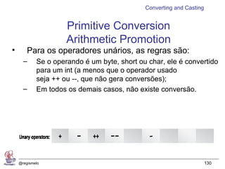 Converting and Casting


                     Primitive Conversion
                     Arithmetic Promotion
•       Para os operadores unários, as regras são:
      –     Se o operando é um byte, short ou char, ele é convertido
            para um int (a menos que o operador usado
            seja ++ ou --, que não gera conversões);
      –     Em todos os demais casos, não existe conversão.




    @regismelo                                                        130
 
