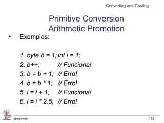 Converting and Casting


                   Primitive Conversion
                   Arithmetic Promotion
•       Exemplos:

        1. byte b = 1; int i = 1;
        2. b++;         // Funciona!
        3. b = b + 1; // Erro!
        4. b = b * 1; // Erro!
        5. i = i + 1; // Funciona!
        6. i = i * 2.5; // Erro!

    @regismelo                                                  132
 