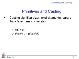 Converting and Casting



                   Primitives and Casting
•       Casting significa dizer, explicitamente, para o
        Java fazer uma conversão;

           1. int i = 5;
           2. double d = (double)i;




    @regismelo                                                  133
 