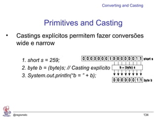 Converting and Casting



                    Primitives and Casting
•     Castings explícitos permitem fazer conversões
      wide e narrow

          1. short s = 259;
          2. byte b = (byte)s; // Casting explícito
          3. System.out.println(“b = ” + b);




    @regismelo                                                          134
 