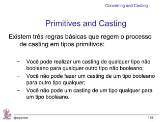 Converting and Casting



                Primitives and Casting
Existem três regras básicas que regem o processo
    de casting em tipos primitivos:

   –     Você pode realizar um casting de qualquer tipo não
         booleano para qualquer outro tipo não booleano;
   –     Você não pode fazer um casting de um tipo booleano
         para outro tipo qualquer;
   –     Você não pode um casting de um tipo qualquer para
         um tipo booleano.


 @regismelo                                                     135
 