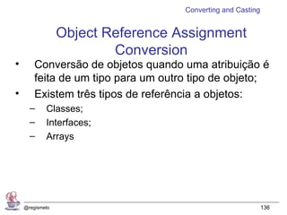 Converting and Casting


                 Object Reference Assignment
                         Conversion
•       Conversão de objetos quando uma atribuição é
        feita de um tipo para um outro tipo de objeto;
•       Existem três tipos de referência a objetos:
      –     Classes;
      –     Interfaces;
      –     Arrays




    @regismelo                                                136
 