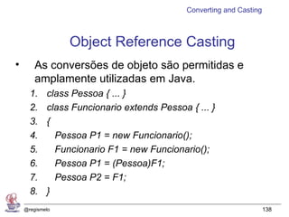 Converting and Casting



                 Object Reference Casting
•       As conversões de objeto são permitidas e
        amplamente utilizadas em Java.
      1.    class Pessoa { ... }
      2.    class Funcionario extends Pessoa { ... }
      3.    {
      4.      Pessoa P1 = new Funcionario();
      5.      Funcionario F1 = new Funcionario();
      6.      Pessoa P1 = (Pessoa)F1;
      7.      Pessoa P2 = F1;
      8.    }
    @regismelo                                                        138
 