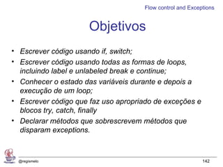Flow control and Exceptions


                      Objetivos
• Escrever código usando if, switch;
• Escrever código usando todas as formas de loops,
  incluindo label e unlabeled break e continue;
• Conhecer o estado das variáveis durante e depois a
  execução de um loop;
• Escrever código que faz uso apropriado de exceções e
  blocos try, catch, finally
• Declarar métodos que sobrescrevem métodos que
  disparam exceptions.



 @regismelo                                                142
 