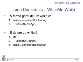 Flow control and Exceptions


           Loop Constructs – While/do While
•      A forma geral de um while é:
      1. while ( condicaoBooleana )
      2.   blocoDeCodigo;


•      E de um do while é
      1. do
      2.    blocoDeCodigo;
      3. while ( condicaoBooleana)




    @regismelo                                              143
 