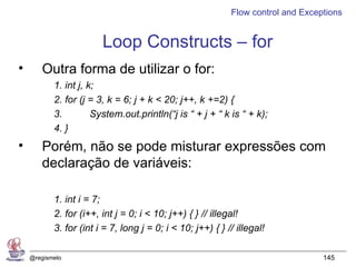 Flow control and Exceptions


                        Loop Constructs – for
•      Outra forma de utilizar o for:
           1. int j, k;
           2. for (j = 3, k = 6; j + k < 20; j++, k +=2) {
           3.         System.out.println(“j is “ + j + “ k is “ + k);
           4. }
•      Porém, não se pode misturar expressões com
       declaração de variáveis:

           1. int i = 7;
           2. for (i++, int j = 0; i < 10; j++) { } // illegal!
           3. for (int i = 7, long j = 0; i < 10; j++) { } // illegal!

    @regismelo                                                                    145
 