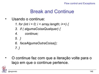 Flow control and Exceptions


                       Break and Continue
•      Usando o continue:
           1. for (int i = 0; i < array.length; i++) {
           3. if ( algumaCoisaQualquer) {
           4.      continue;
           5. }
           6. facaAlgumaOutraCoisa();
           7. }


•      O continue faz com que a iteração volte para o
       laço em que o continue pertence.

    @regismelo                                                          146
 