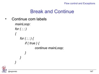Flow control and Exceptions


                      Break and Continue
•      Continue com labels
           mainLoop:
           for ( ; ; )
           {
               for ( ; ; ) {
                    if ( true ) {
                             continue mainLoop;
                    }
               }
           }

    @regismelo                                                          147
 