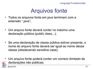 Language Fundamentals


                  Arquivos fonte
• Todos os arquivos fonte em java terminam com a
  extensão “.java”;

• Um arquivo fonte deverá conter no máximo uma
  declaração pública (public class...);

• Se uma declaração de classe pública estiver presente, o
  nome do arquivo fonte deverá ser igual ao nome dessa
  classe (obedecendo sensitive case);

• Um arquivo fonte poderá conter um número ilimitado de
  declarações não públicas;
  @regismelo                                              15
 