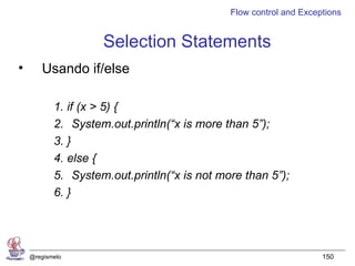 Flow control and Exceptions


                    Selection Statements
•      Usando if/else

           1. if (x > 5) {
           2. System.out.println(“x is more than 5”);
           3. }
           4. else {
           5. System.out.println(“x is not more than 5”);
           6. }




    @regismelo                                                     150
 