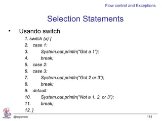 Flow control and Exceptions


                      Selection Statements
•      Usando switch
           1. switch (x) {
           2. case 1:
           3.      System.out.println(“Got a 1”);
           4.      break;
           5. case 2:
           6. case 3:
           7.      System.out.println(“Got 2 or 3”);
           8.      break;
           9. default:
           10.     System.out.println(“Not a 1, 2, or 3”);
           11.     break;
           12. }
    @regismelo                                                             151
 