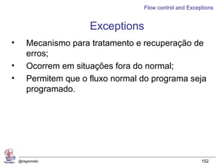 Flow control and Exceptions


                      Exceptions
•      Mecanismo para tratamento e recuperação de
       erros;
•      Ocorrem em situações fora do normal;
•      Permitem que o fluxo normal do programa seja
       programado.




    @regismelo                                           152
 