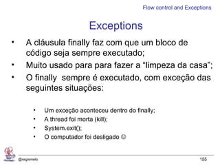 Flow control and Exceptions


                                Exceptions
•      A cláusula finally faz com que um bloco de
       código seja sempre executado;
•      Muito usado para para fazer a “limpeza da casa”;
•      O finally sempre é executado, com exceção das
       seguintes situações:

           •     Um exceção aconteceu dentro do finally;
           •     A thread foi morta (kill);
           •     System.exit();
           •     O computador foi desligado 


    @regismelo                                                           155
 