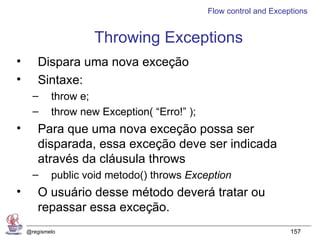 Flow control and Exceptions


                     Throwing Exceptions
•      Dispara uma nova exceção
•      Sintaxe:
      –     throw e;
      –     throw new Exception( “Erro!” );
•      Para que uma nova exceção possa ser
       disparada, essa exceção deve ser indicada
       através da cláusula throws
      –     public void metodo() throws Exception
•      O usuário desse método deverá tratar ou
       repassar essa exceção.
    @regismelo                                                      157
 
