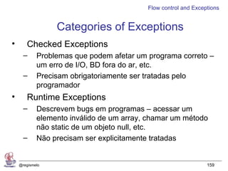 Flow control and Exceptions


                 Categories of Exceptions
•      Checked Exceptions
      –     Problemas que podem afetar um programa correto –
            um erro de I/O, BD fora do ar, etc.
      –     Precisam obrigatoriamente ser tratadas pelo
            programador
•      Runtime Exceptions
      –     Descrevem bugs em programas – acessar um
            elemento inválido de um array, chamar um método
            não static de um objeto null, etc.
      –     Não precisam ser explicitamente tratadas


    @regismelo                                                  159
 