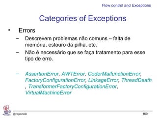 Flow control and Exceptions


                 Categories of Exceptions
•      Errors
      –     Descrevem problemas não comuns – falta de
            memória, estouro da pilha, etc.
      –     Não é necessário que se faça tratamento para esse
            tipo de erro.

      –     AssertionError, AWTError, CoderMalfunctionError,
            FactoryConfigurationError, LinkageError, ThreadDeath
            , TransformerFactoryConfigurationError,
            VirtualMachineError


    @regismelo                                                   160
 