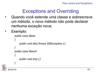 Flow control and Exceptions


                 Exceptions and Overriding
•      Quando você estende uma classe e sobrescreve
       um método, o novo método não pode declarar
       nenhuma exceção nova;
•      Exemplo:
           public class Base
           {
               public void do() throws SSException { }
           }
           public class Base2
           {
               public void do() { }
           }

    @regismelo                                                           161
 