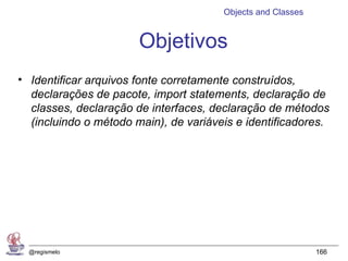 Objects and Classes


                       Objetivos
• Identificar arquivos fonte corretamente construídos,
  declarações de pacote, import statements, declaração de
  classes, declaração de interfaces, declaração de métodos
  (incluindo o método main), de variáveis e identificadores.




  @regismelo                                                 166
 