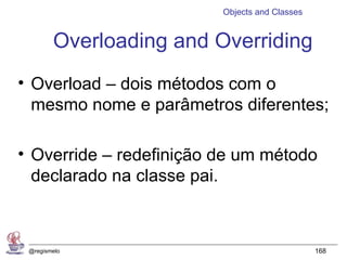 Objects and Classes


        Overloading and Overriding
• Overload – dois métodos com o
  mesmo nome e parâmetros diferentes;

• Override – redefinição de um método
  declarado na classe pai.



 @regismelo                                    168
 