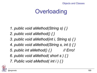 Objects and Classes


                  Overloading

  1. public void aMethod(String s) { }
  2. public void aMethod() { }
  3. public void aMethod(int i, String s) { }
  4. public void aMethod(String s, int i) { }
  5. public int aMethod() { }        // Erro!
  6. public void aMethod( short s ) { }
  7. Public void aMethod( int i ) { }

@regismelo                                                169
 